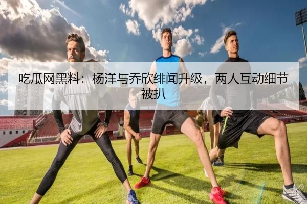 吃瓜网黑料：杨洋与乔欣绯闻升级，两人互动细节被扒