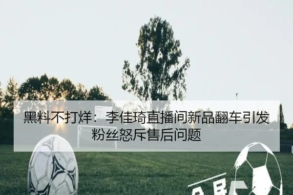 黑料不打烊：李佳琦直播间新品翻车引发粉丝怒斥售后问题